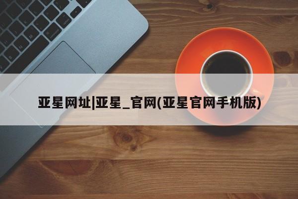 亚星官网娱乐平台 亚星代理合作-会员开户亚星网址|亚星_官网(亚星官网手机版)