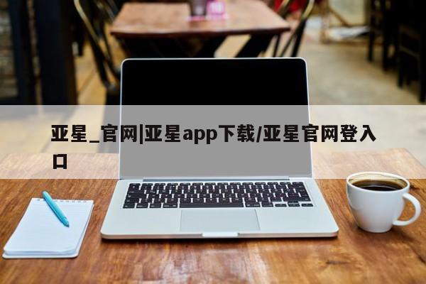 亚星官网娱乐平台 亚星代理合作-会员开户亚星_官网|亚星app下载/亚星官网登入口