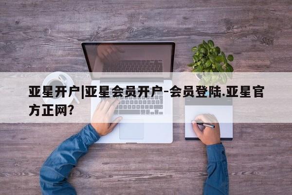 亚星官网娱乐平台 亚星代理合作-会员开户亚星开户|亚星会员开户-会员登陆.亚星官方正网？