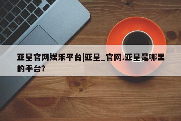 亚星官网娱乐平台 亚星代理合作-会员开户亚星官网娱乐平台|亚星_官网.亚星是哪里的平台？