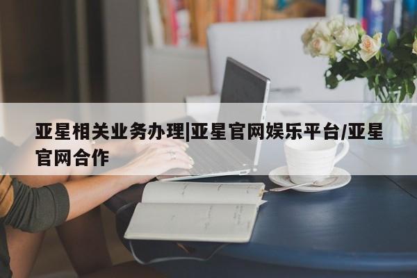 亚星官网娱乐平台 亚星代理合作-会员开户亚星相关业务办理|亚星官网娱乐平台/亚星官网合作