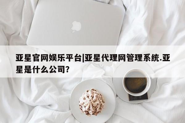 亚星官网娱乐平台 亚星代理合作-会员开户亚星官网娱乐平台|亚星代理网管理系统.亚星是什么公司？