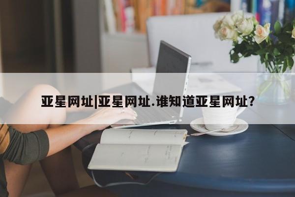亚星官网娱乐平台 亚星代理合作-会员开户亚星网址|亚星网址.谁知道亚星网址？