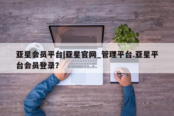 亚星官网娱乐平台 亚星代理合作-会员开户亚星会员平台|亚星官网_管理平台.亚星平台会员登录？