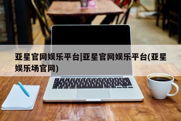 亚星官网娱乐平台 亚星代理合作-会员开户亚星官网娱乐平台|亚星官网娱乐平台(亚星娱乐场官网)