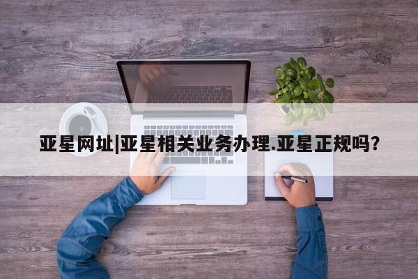 亚星官网娱乐平台 亚星代理合作-会员开户亚星网址|亚星相关业务办理.亚星正规吗？