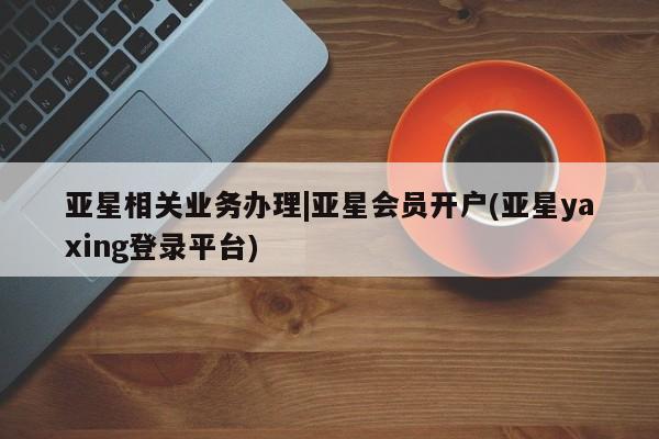 亚星官网娱乐平台 亚星代理合作-会员开户亚星相关业务办理|亚星会员开户(亚星yaxing登录平台)