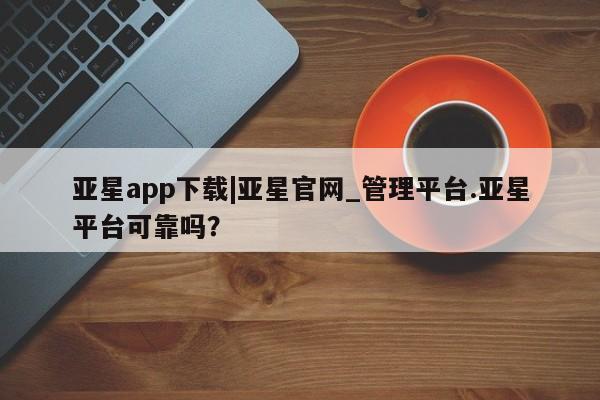 亚星官网娱乐平台 亚星代理合作-会员开户亚星app下载|亚星官网_管理平台.亚星平台可靠吗？