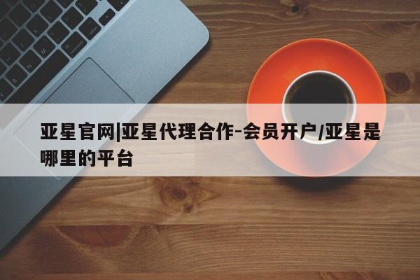 亚星官网娱乐平台 亚星代理合作-会员开户亚星官网|亚星代理合作-会员开户/亚星是哪里的平台